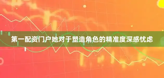 第一配资门户她对于塑造角色的精准度深感忧虑