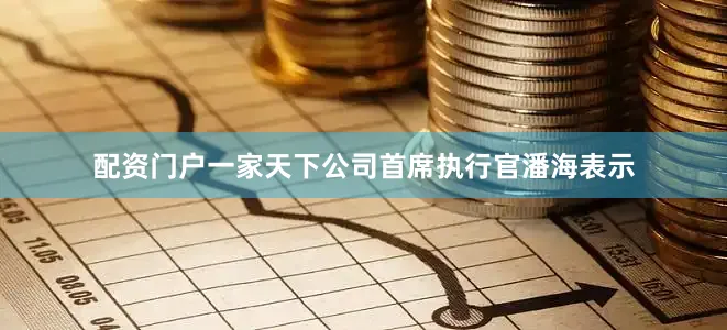 配资门户一家天下公司首席执行官潘海表示