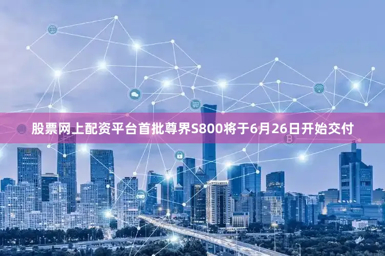 股票网上配资平台首批尊界S800将于6月26日开始交付