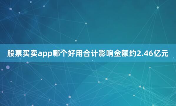 股票买卖app哪个好用合计影响金额约2.46亿元