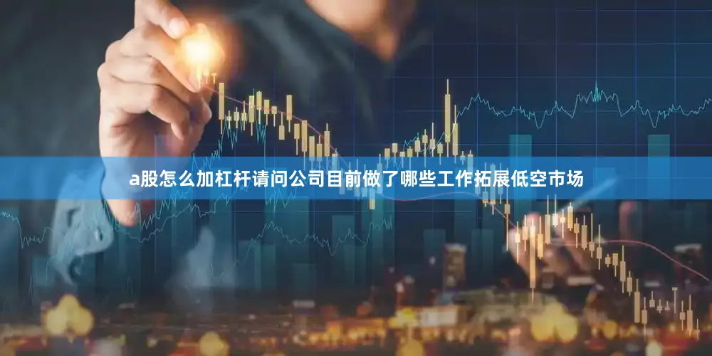 a股怎么加杠杆请问公司目前做了哪些工作拓展低空市场