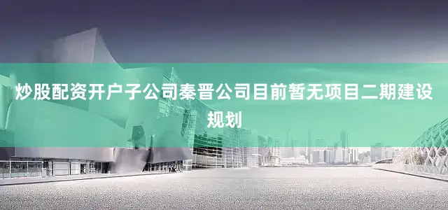 炒股配资开户子公司秦晋公司目前暂无项目二期建设规划