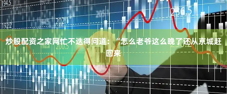 炒股配资之家网忙不迭得问道：“怎么老爷这么晚了还从京城赶回来