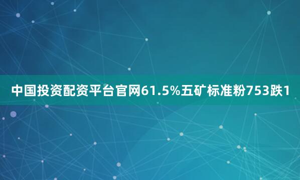 中国投资配资平台官网61.5%五矿标准粉753跌1