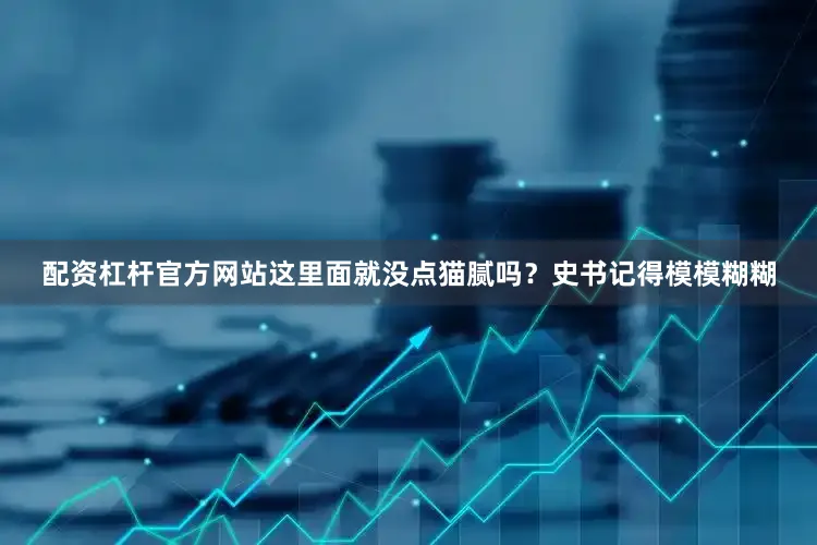 配资杠杆官方网站这里面就没点猫腻吗？史书记得模模糊糊