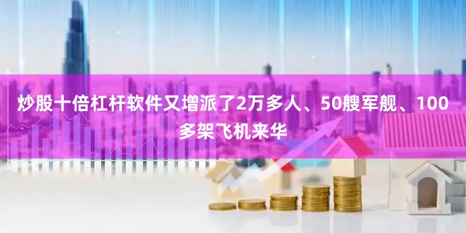 炒股十倍杠杆软件又增派了2万多人、50艘军舰、100多架飞机来华
