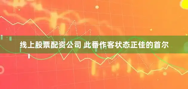 线上股票配资公司 此番作客状态正佳的首尔