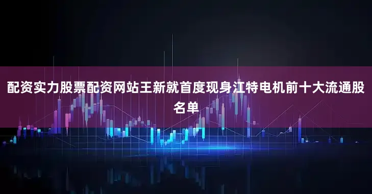 配资实力股票配资网站王新就首度现身江特电机前十大流通股名单