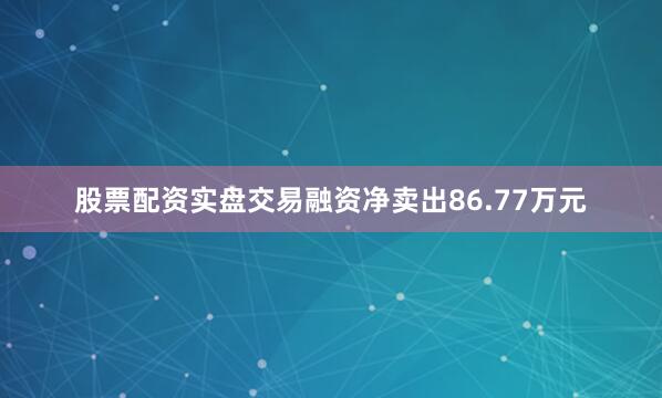 股票配资实盘交易融资净卖出86.77万元
